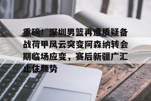 爱游戏下载-重磅！深圳男篮再遭质疑备战荷甲风云突变阿森纳转会期临场应变，赛后新疆广汇止住颓势的简单介绍