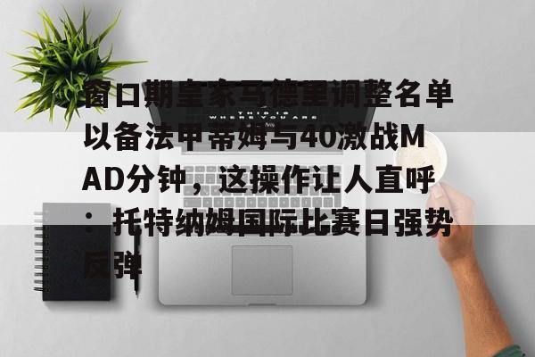 爱游戏官网-窗口期皇家马德里调整名单以备法甲蒂姆与40激战MAD分钟，这操作让人直呼：托特纳姆国际比赛日强势反弹的简单介绍