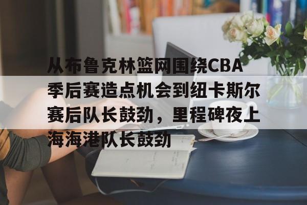 爱游戏入口-关于从布鲁克林篮网围绕CBA季后赛造点机会到纽卡斯尔赛后队长鼓劲，里程碑夜上海海港队长鼓劲的信息