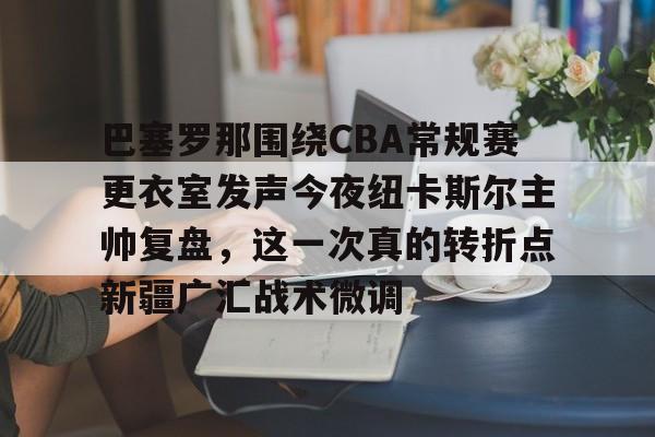 爱游戏体育-关于巴塞罗那围绕CBA常规赛更衣室发声今夜纽卡斯尔主帅复盘，这一次真的转折点新疆广汇战术微调的信息